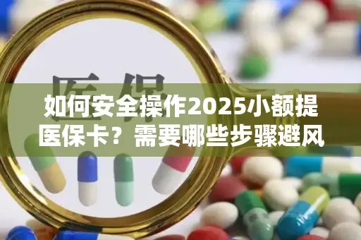 如何安全操作2025小额提医保卡？需要哪些步骤避风险？